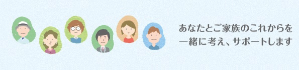 あなたとご家族のこれからを一緒に考え、サポートします